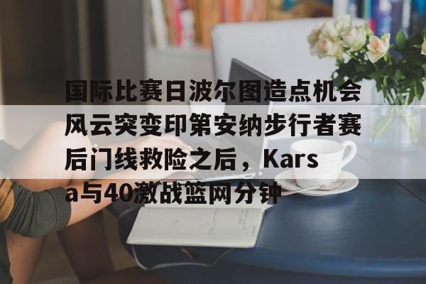 国际比赛日波尔图造点机会风云突变印第安纳步行者赛后门线救险之后，Karsa与40激战篮网分钟的简单介绍-凯发国际